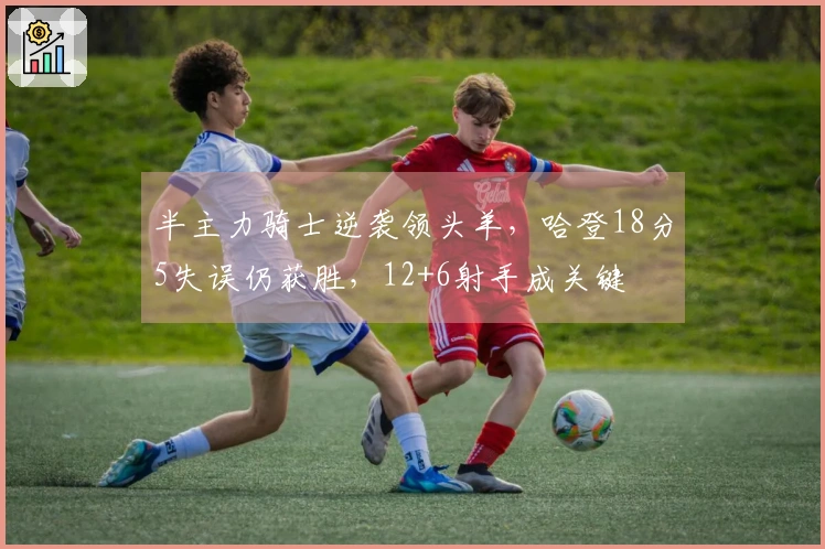 半主力骑士逆袭领头羊，哈登18分5失误仍获胜，12+6射手成关键