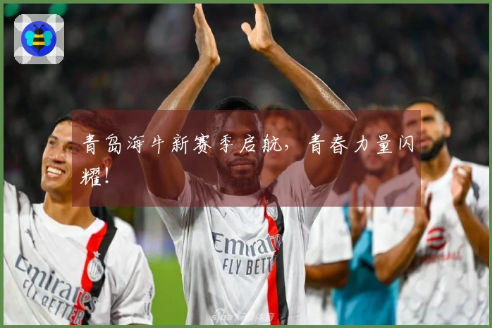 青岛海牛新赛季启航，青春力量闪耀！