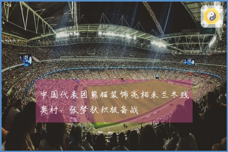 中国代表团熊猫装饰亮相米兰冬残奥村，张梦秋积极备战