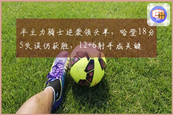 半主力骑士逆袭领头羊，哈登18分5失误仍获胜，12+6射手成关键