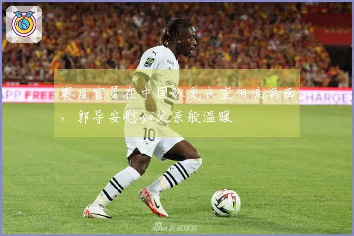 赛后官员在中国队更衣室泪流满面，郭导安慰如父亲般温暖