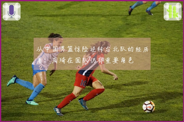 从中国男篮惊险逆转台北队的经历看：周琦在国队仍有重要角色