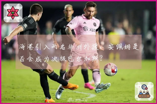 海港引入两名非洲外援，安佩姆是否会成为次级巴尔加斯？