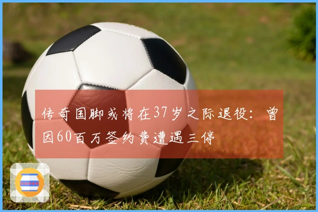 传奇国脚或将在37岁之际退役：曾因60百万签约费遭遇三停