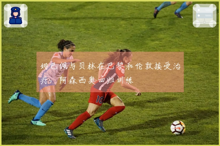 姆巴佩与贝林在巴黎和伦敦接受治疗，阿森西奥回归训练