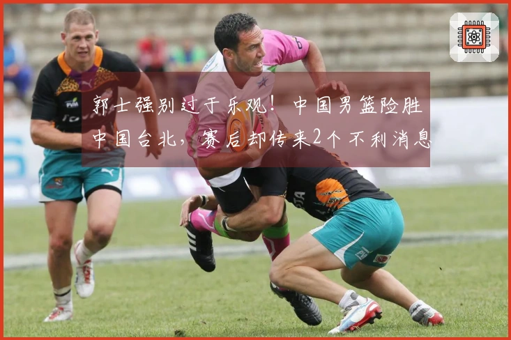 郭士强别过于乐观！中国男篮险胜中国台北，赛后却传来2个不利消息