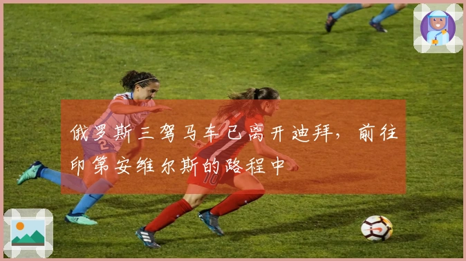 俄罗斯三驾马车已离开迪拜，前往印第安维尔斯的路程中