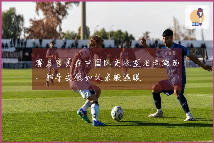 赛后官员在中国队更衣室泪流满面，郭导安慰如父亲般温暖