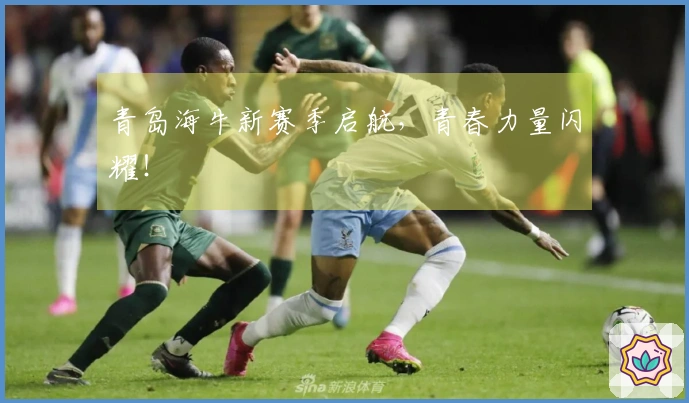 青岛海牛新赛季启航，青春力量闪耀！