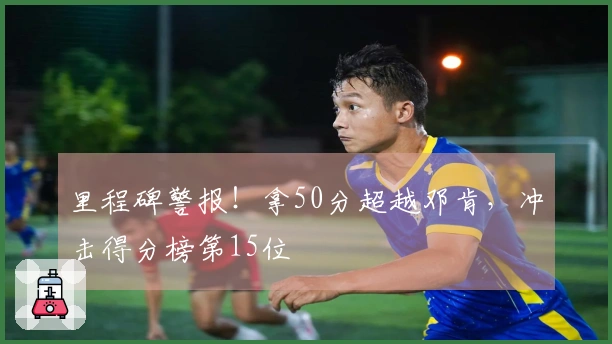 里程碑警报！拿50分超越邓肯，冲击得分榜第15位