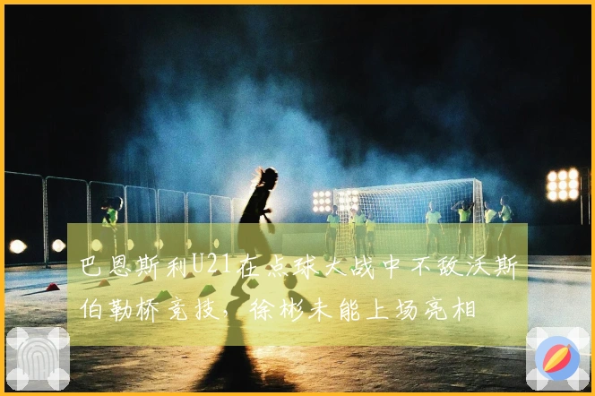 巴恩斯利U21在点球大战中不敌沃斯伯勒桥竞技，徐彬未能上场亮相