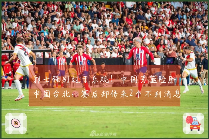 郭士强别过于乐观！中国男篮险胜中国台北，赛后却传来2个不利消息