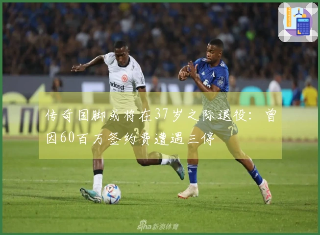 传奇国脚或将在37岁之际退役：曾因60百万签约费遭遇三停